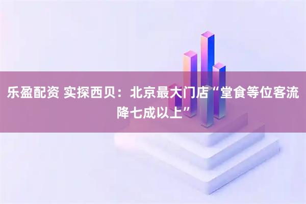 乐盈配资 实探西贝：北京最大门店“堂食等位客流降七成以上”