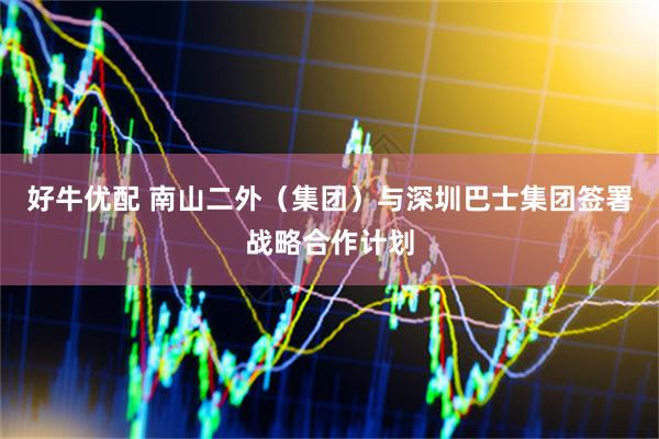 好牛优配 南山二外（集团）与深圳巴士集团签署战略合作计划