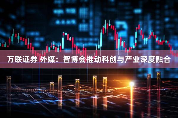 万联证券 外媒：智博会推动科创与产业深度融合