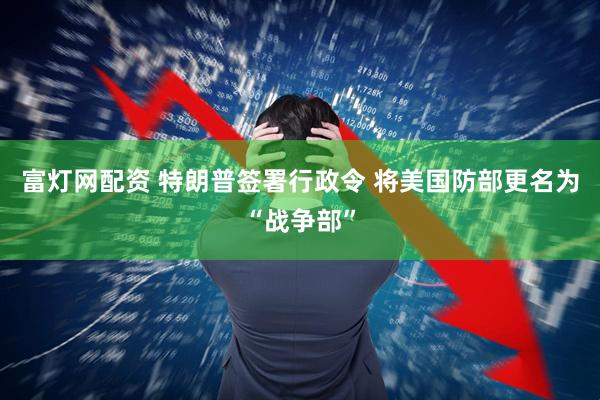 富灯网配资 特朗普签署行政令 将美国防部更名为“战争部”