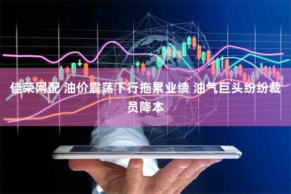 佳荣网配 油价震荡下行拖累业绩 油气巨头纷纷裁员降本