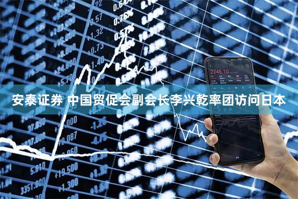 安泰证券 中国贸促会副会长李兴乾率团访问日本