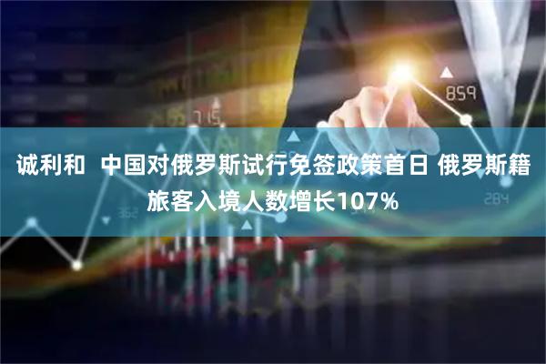 诚利和  中国对俄罗斯试行免签政策首日 俄罗斯籍旅客入境人数增长107%