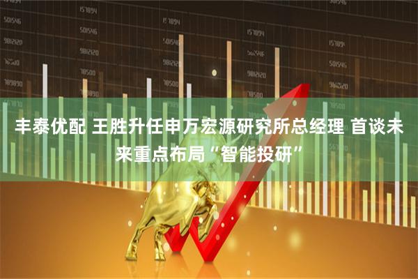 丰泰优配 王胜升任申万宏源研究所总经理 首谈未来重点布局“智能投研”