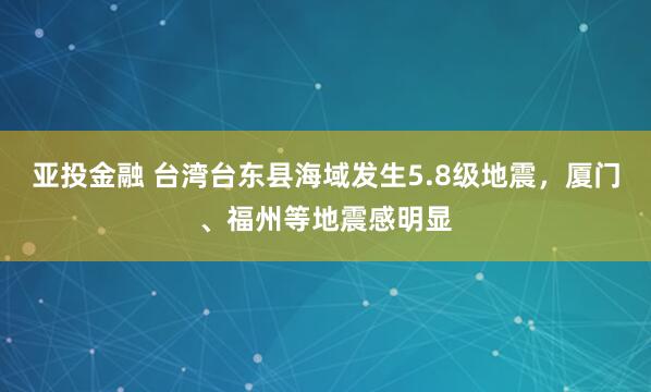 亚投金融 台湾台东县海域发生5.8级地震，厦门、福州等地震感明显