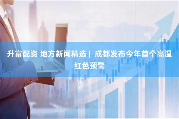 升富配资 地方新闻精选 |  成都发布今年首个高温红色预警