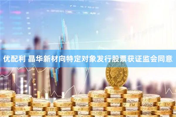 优配利 晶华新材向特定对象发行股票获证监会同意