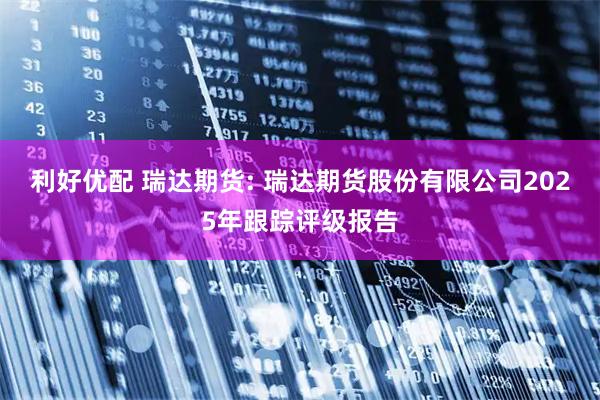 利好优配 瑞达期货: 瑞达期货股份有限公司2025年跟踪评级报告