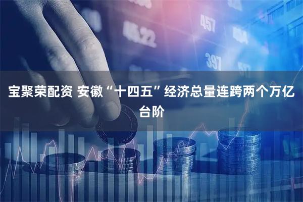 宝聚荣配资 安徽“十四五”经济总量连跨两个万亿台阶