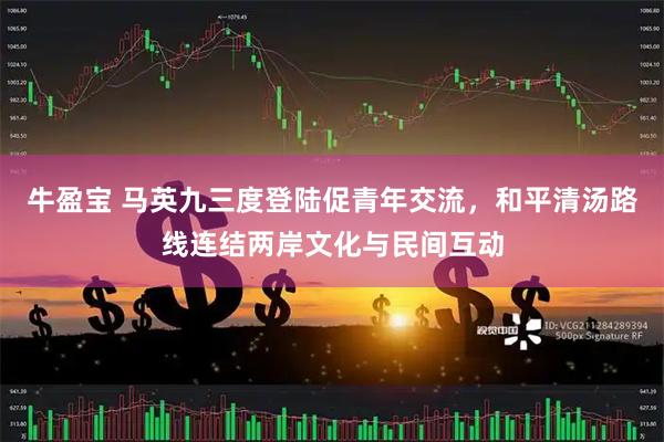 牛盈宝 马英九三度登陆促青年交流，和平清汤路线连结两岸文化与民间互动