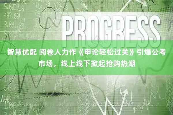 智慧优配 阅卷人力作《申论轻松过关》引爆公考市场，线上线下掀起抢购热潮