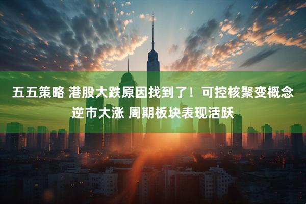 五五策略 港股大跌原因找到了!可控核聚变概念逆市大涨 周期板块表现活跃