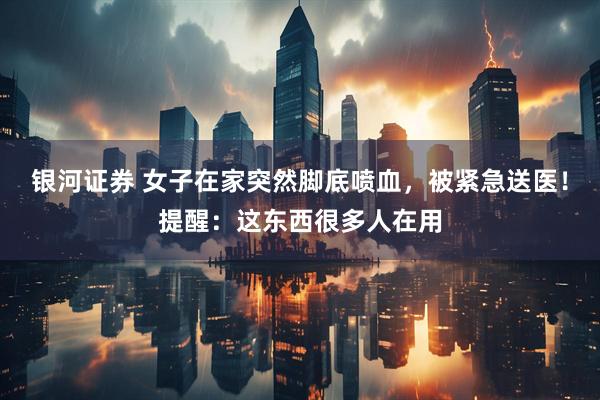 银河证券 女子在家突然脚底喷血，被紧急送医！提醒：这东西很多人在用