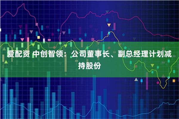 爱配资 中创智领：公司董事长、副总经理计划减持股份