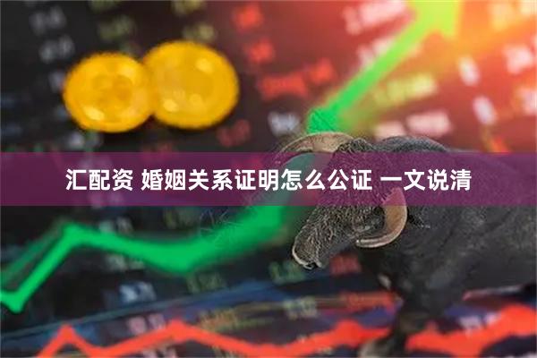 汇配资 婚姻关系证明怎么公证 一文说清