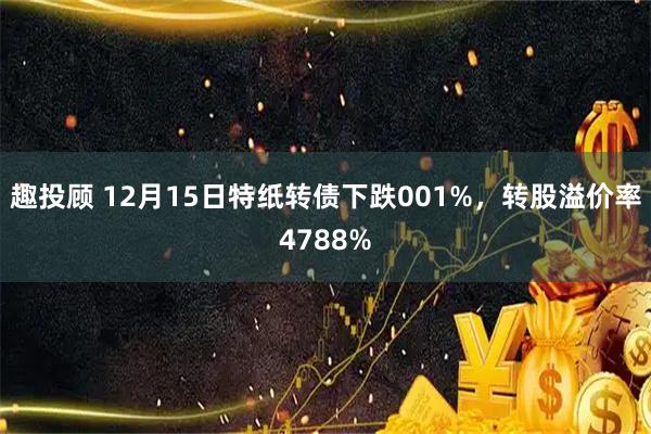 趣投顾 12月15日特纸转债下跌001%，转股溢价率4788%