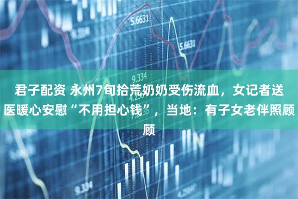 君子配资 永州7旬拾荒奶奶受伤流血，女记者送医暖心安慰“不用担心钱”，当地：有子女老伴照顾