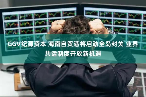 GGV纪源资本 海南自贸港将启动全岛封关 业界共话制度开放新机遇