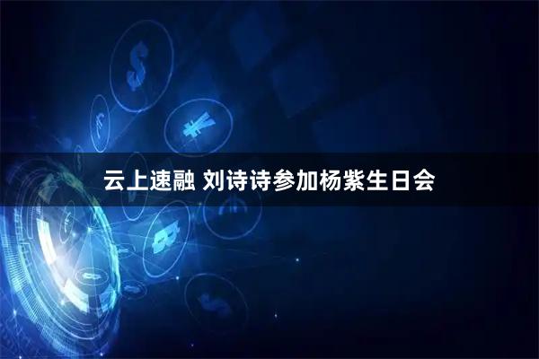 云上速融 刘诗诗参加杨紫生日会