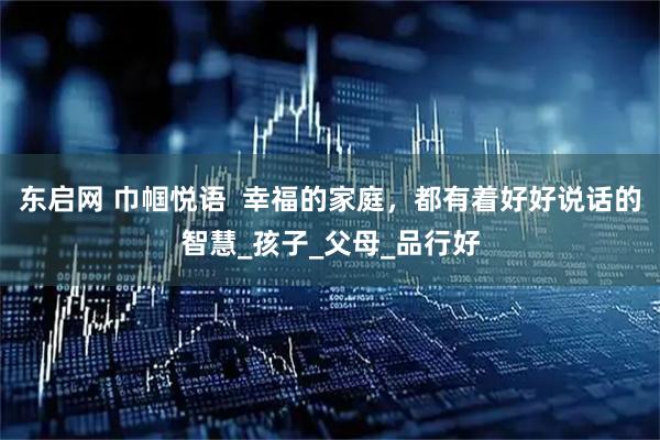 东启网 巾帼悦语  幸福的家庭，都有着好好说话的智慧_孩子_父母_品行好
